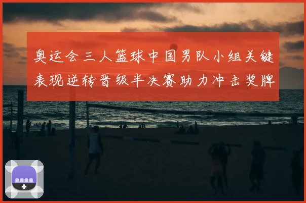 奥运会三人篮球中国男队小组关键表现逆转晋级半决赛助力冲击奖牌