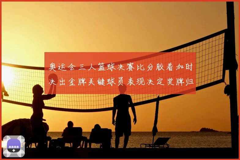 奥运会三人篮球决赛比分胶着加时决出金牌关键球员表现决定奖牌归属