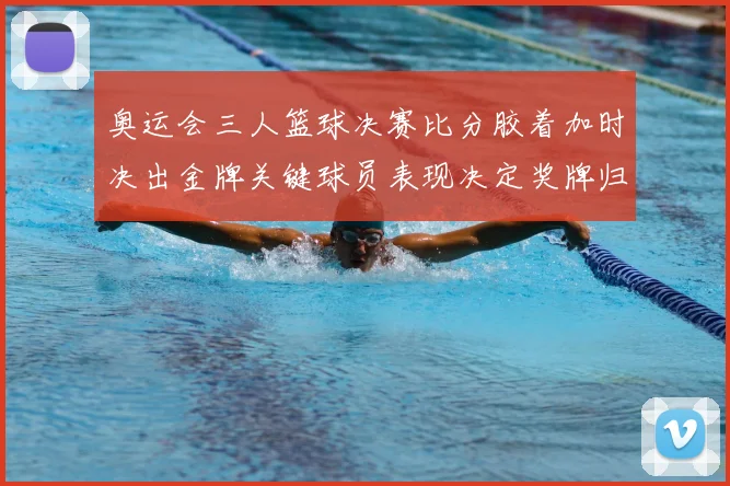 奥运会三人篮球决赛比分胶着加时决出金牌关键球员表现决定奖牌归属
