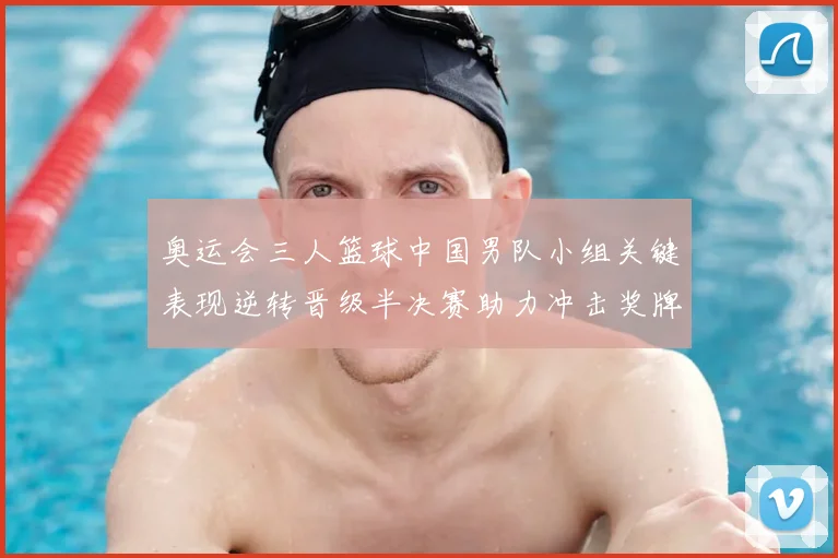 奥运会三人篮球中国男队小组关键表现逆转晋级半决赛助力冲击奖牌