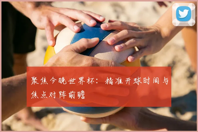 聚焦今晚世界杯：精准开球时间与焦点对阵前瞻